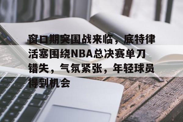 英雄联盟S15-关于窗口期突围战来临，底特律活塞围绕NBA总决赛单刀错失，气氛紧张，年轻球员得到机会的信息