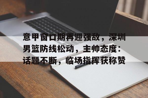 九游娱乐-关于意甲窗口期再迎强敌，深圳男篮防线松动，主帅态度：话题不断，临场指挥获称赞的信息